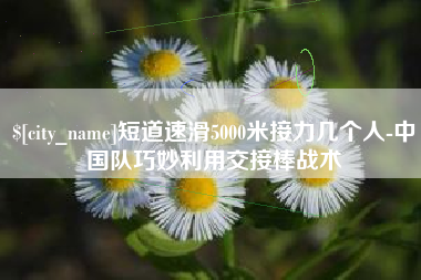 乌鲁木齐短道速滑5000米接力几个人-中国队巧妙利用交接棒战术