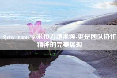 乌鲁木齐50米接力跑视频-更是团队协作精神的完美展现