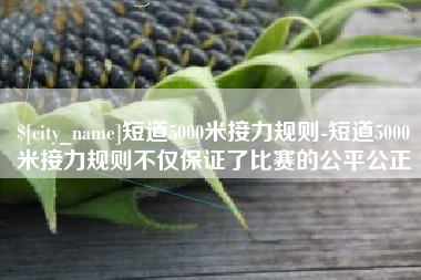 乌鲁木齐短道5000米接力规则-短道5000米接力规则不仅保证了比赛的公平公正