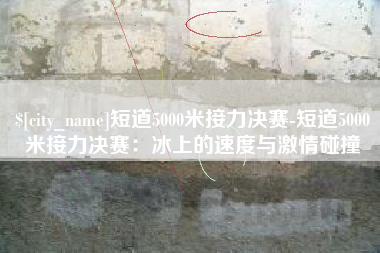 乌鲁木齐短道5000米接力决赛-短道5000米接力决赛：冰上的速度与激情碰撞