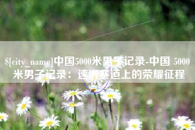 乌鲁木齐中国5000米男子记录-中国 5000 米男子记录：速滑赛道上的荣耀征程