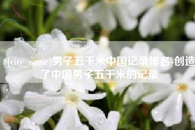 乌鲁木齐男子五千米中国记录排名-创造了中国男子五千米的记录
