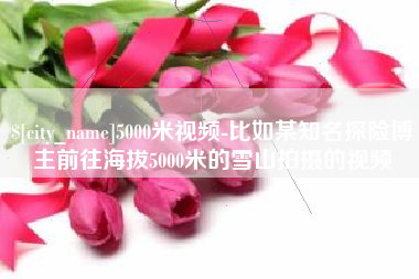 乌鲁木齐5000米视频-比如某知名探险博主前往海拔5000米的雪山拍摄的视频