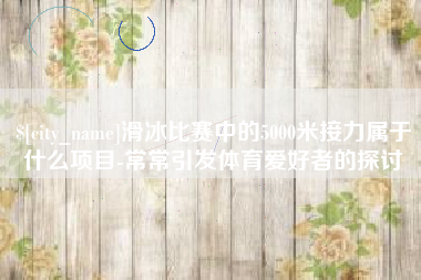 乌鲁木齐滑冰比赛中的5000米接力属于什么项目-常常引发体育爱好者的探讨