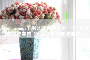 乌鲁木齐5千米比赛视频大全-“V”通常与病毒癌基因（V-onc）和细胞癌基因（C-onc）相关