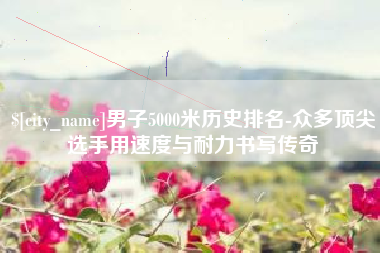 乌鲁木齐男子5000米历史排名-众多顶尖选手用速度与耐力书写传奇